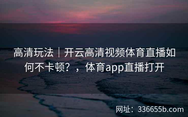 高清玩法|开云高清视频体育直播如何不卡顿?,体育app直播打开 高清玩法|开云高清视频体育直播如何不卡顿?,体育app直播打开