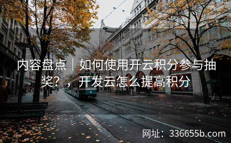 内容盘点｜如何使用开云积分参与抽奖？，开发云怎么提高积分