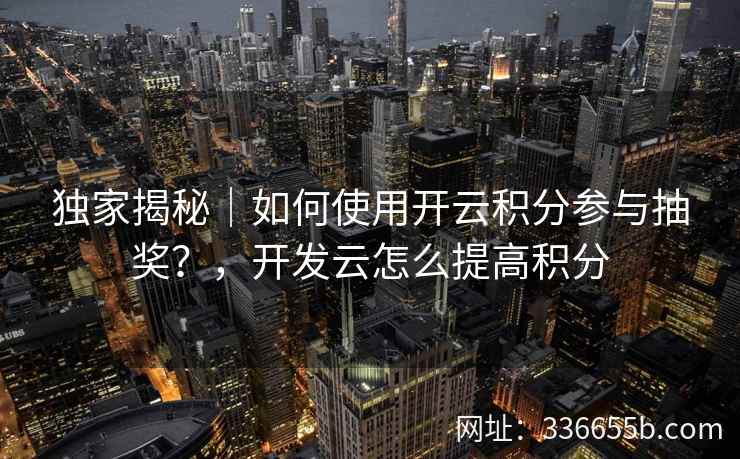 独家揭秘｜如何使用开云积分参与抽奖？，开发云怎么提高积分