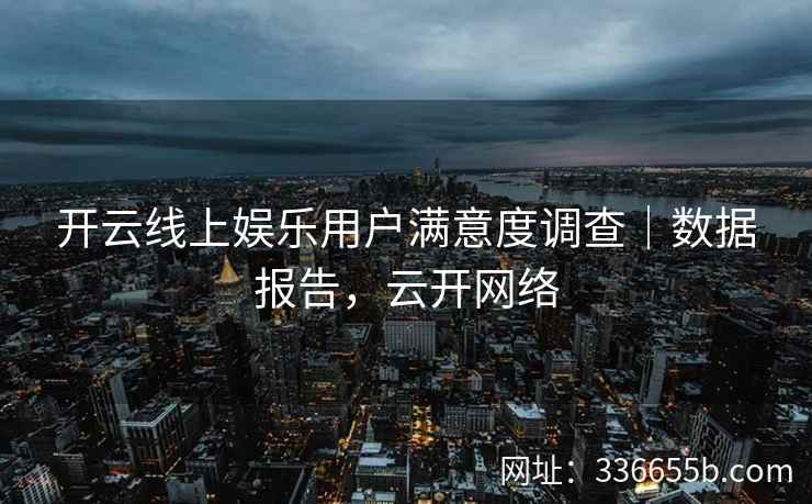 开云线上娱乐用户满意度调查｜数据报告，云开网络