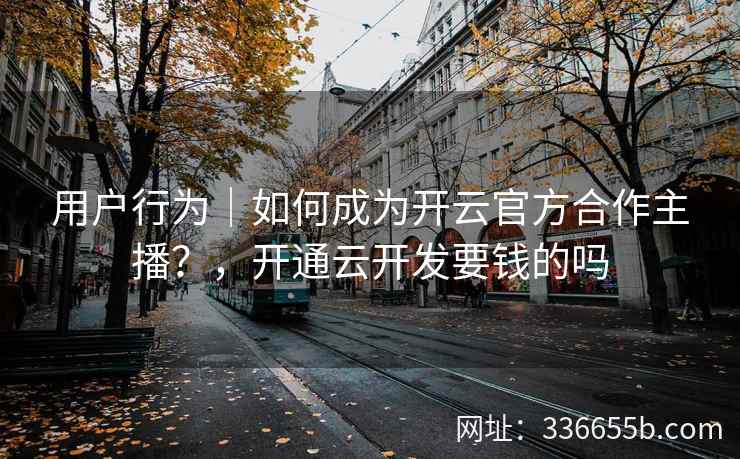 用户行为｜如何成为开云官方合作主播？，开通云开发要钱的吗