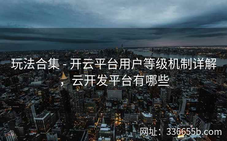 玩法合集 - 开云平台用户等级机制详解，云开发平台有哪些