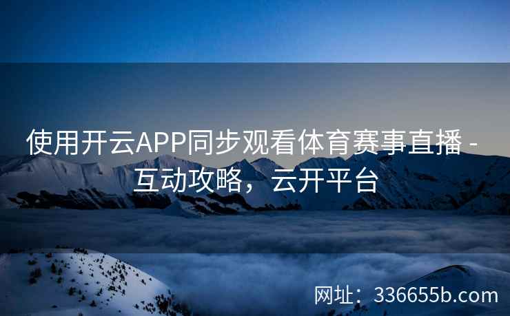 使用开云APP同步观看体育赛事直播 - 互动攻略,云开平台 使用开云APP同步观看体育赛事直播 - 互动攻略,云开平台