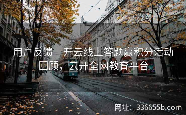 用户反馈|开云线上答题赢积分活动回顾,云开全网教育平台 用户反馈|开云线上答题赢积分活动回顾,云开全网教育平台
