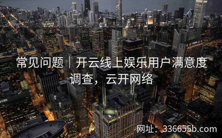 常见问题|开云线上娱乐用户满意度调查,云开网络 常见问题|开云线上娱乐用户满意度调查,云开网络
