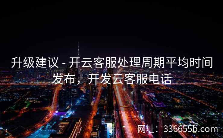 升级建议 - 开云客服处理周期平均时间发布,开发云客服电话 升级建议 - 开云客服处理周期平均时间发布,开发云客服电话