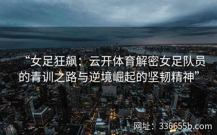 “女足狂飙:云开体育解密女足队员的青训之路与逆境崛起的坚韧精神” “女足狂飙:云开体育解密女足队员的青训之路与逆境崛起的坚韧精神”