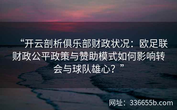 “开云剖析俱乐部财政状况：欧足联财政公平政策与赞助模式如何影响转会与球队雄心？”