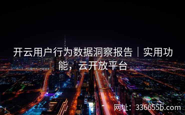 开云用户行为数据洞察报告|实用功能,云开放平台 开云用户行为数据洞察报告|实用功能,云开放平台