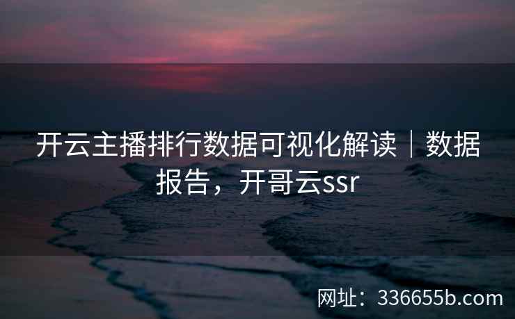 开云主播排行数据可视化解读｜数据报告，开哥云ssr