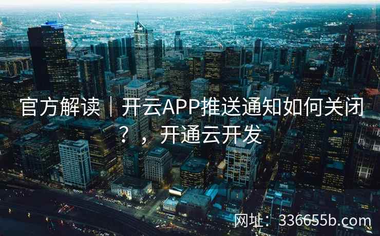 官方解读｜开云APP推送通知如何关闭？，开通云开发
