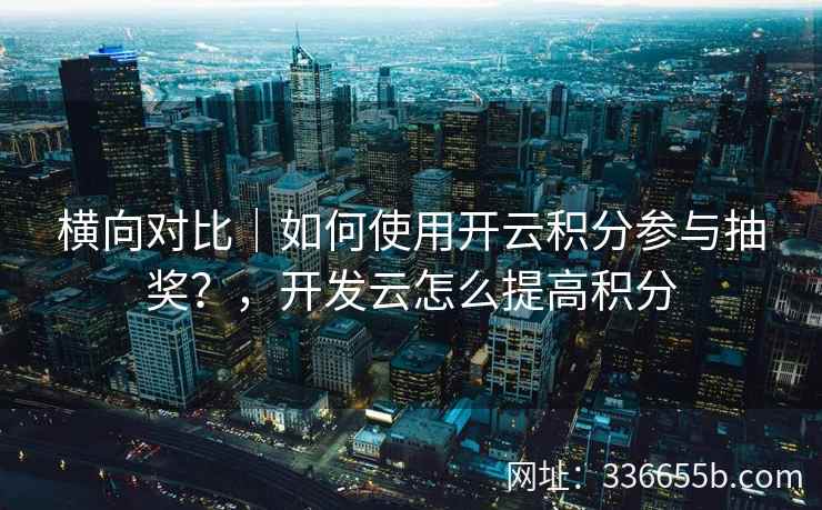 横向对比｜如何使用开云积分参与抽奖？，开发云怎么提高积分