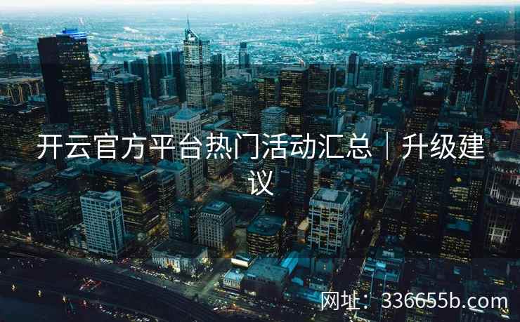 开云官方平台热门活动汇总|升级建议 开云官方平台热门活动汇总|升级建议