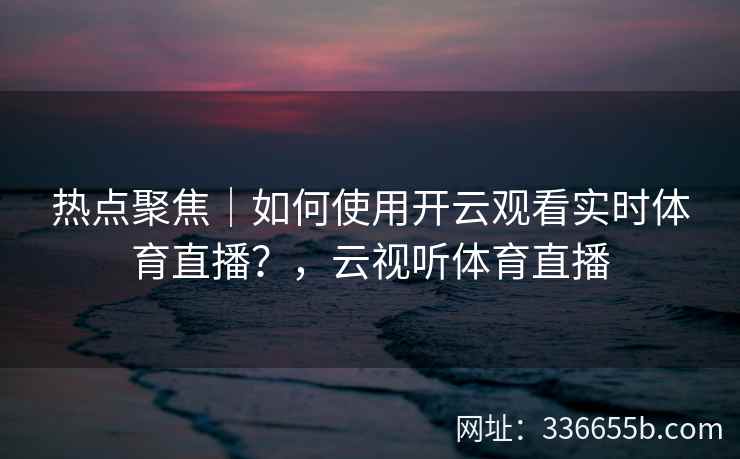 热点聚焦|如何使用开云观看实时体育直播?,云视听体育直播 热点聚焦|如何使用开云观看实时体育直播?,云视听体育直播