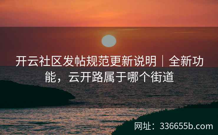 开云社区发帖规范更新说明｜全新功能，云开路属于哪个街道